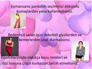 Şişmansanız pantolon seçiminizi dökümlü
kumaşlardan yana kullanmalısınız.
Bedeninizi saran aşırı dekolteli giysilerden ve
kemerlerden uzak durmalısınız.
Kıyafetlerinizde oldukça koyu renkleri ve
düz boyuna çizgili kumaşları tercih etmelisiniz.
 