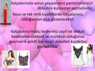 Kalçalarınızla sorun yaşıyorsanız pantolonlarınızı
dökümlü kumaştan seçmelisiniz.
Koyu ve tek renk kıyafetlerde kalçalarınızı
olduğundan ince gösterecektir.
Kalçalarınız kilolu bedeniniz zayıf ise dikkati
bedeninize çekmeli ve mümkün olduğunca
geometrik şekilli bol renkli dekolteli kıyafetler
giymelisiniz.
 