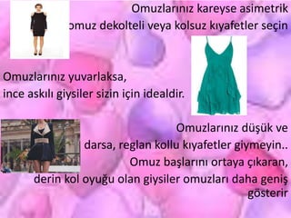 Omuzlarınız kareyse asimetrik
omuz dekolteli veya kolsuz kıyafetler seçin
Omuzlarınız yuvarlaksa,
ince askılı giysiler sizin için idealdir.
Omuzlarınız düşük ve
darsa, reglan kollu kıyafetler giymeyin..
Omuz başlarını ortaya çıkaran,
derin kol oyuğu olan giysiler omuzları daha geniş
gösterir
 