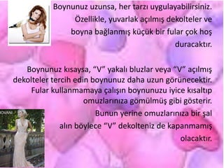 Boynunuz uzunsa, her tarzı uygulayabilirsiniz.
Özellikle, yuvarlak açılmış dekolteler ve
boyna bağlanmış küçük bir fular çok hoş
duracaktır.
Boynunuz kısaysa, “V” yakalı bluzlar veya “V” açılmış
dekolteler tercih edin boynunuz daha uzun görünecektir.
Fular kullanmamaya çalışın boynunuzu iyice kısaltıp
omuzlarınıza gömülmüş gibi gösterir.
Bunun yerine omuzlarınıza bir şal
alın böylece “V” dekolteniz de kapanmamış
olacaktır.
 