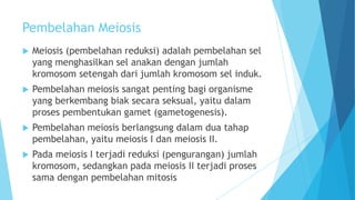 Pembelahan Meiosis


Meiosis (pembelahan reduksi) adalah pembelahan sel
yang menghasilkan sel anakan dengan jumlah
kromosom setengah dari jumlah kromosom sel induk.



Pembelahan meiosis sangat penting bagi organisme
yang berkembang biak secara seksual, yaitu dalam
proses pembentukan gamet (gametogenesis).



Pembelahan meiosis berlangsung dalam dua tahap
pembelahan, yaitu meiosis I dan meiosis II.



Pada meiosis I terjadi reduksi (pengurangan) jumlah
kromosom, sedangkan pada meiosis II terjadi proses
sama dengan pembelahan mitosis

 