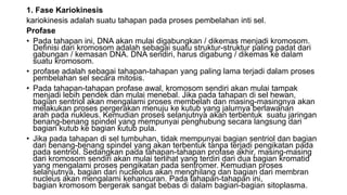 1. Fase Kariokinesis
kariokinesis adalah suatu tahapan pada proses pembelahan inti sel.
Profase
• Pada tahapan ini, DNA akan mulai digabungkan / dikemas menjadi kromosom.
Definisi dari kromosom adalah sebagai suatu struktur-struktur paling padat dari
gabungan / kemasan DNA. DNA sendiri, harus digabung / dikemas ke dalam
suatu kromosom.
• profase adalah sebagai tahapan-tahapan yang paling lama terjadi dalam proses
pembelahan sel secara mitosis.
• Pada tahapan-tahapan profase awal, kromosom sendiri akan mulai tampak
menjadi lebih pendek dan mulai menebal. Jika pada tahapan di sel hewan,
bagian sentriol akan mengalami proses membelah dan masing-masingnya akan
melakukan proses pergerakan menuju ke kutub yang jalurnya berlawanan
arah pada nukleus. Kemudian proses selanjutnya akan terbentuk suatu jaringan
benang-benang spindel yang mempunyai penghubung secara langsung dari
bagian kutub ke bagian kutub pula.
• Jika pada tahapan di sel tumbuhan, tidak mempunyai bagian sentriol dan bagian
dari benang-benang spindel yang akan terbentuk tanpa terjadi pengikatan pada
pada sentriol. Sedangkan pada tahapan-tahapan profase akhir, masing-masing
dari kromosom sendiri akan mulai terlihat yang terdiri dari dua bagian kromatid
yang mengalami proses pengikatan pada sentromer. Kemudian proses
selanjutnya, bagian dari nucleolus akan menghilang dan bagian dari membran
nucleus akan mengalami kehancuran. Pada tahapan-tahapan ini,
bagian kromosom bergerak sangat bebas di dalam bagian-bagian sitoplasma.
 