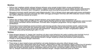 Metafase
• Definisi dari metafase adalah sebagai tahapan-tahapan yang sangat singkat dalam proses pembelahan sel
secara mitosis. Pada tahapan-tahapan tersebut, bagian kromosom bergerak menuju ke bidang ekuator pada benang-
benang spindel. Kromosom akan mengalami pengikatan pada benang-benang spindel melalui bagaian sentromer.
• Mengapa kromosom sendiri bermukim pada bidang ekuator? Hal ini dengan tujuan agar pada saat proses pembagian-
pembagian sejumlah informasi-informasi dari DNA, sehingga pembagian informasi dari DNA dilakukan secara merata
dan sama jumlahnya kepada sel anakan.
Anafase
• Definis dari anafase adalah sebagai tahapan-tahapan yang singkat dalam proses pembelahan sel
secara mitosis. Dalam tahapan-tahapan ini, pada masing-masing sentromer akan melakukan pengikatan pada kromatid
yang sedang membelah secara bersamaan. Kromatid akan mengalami pergerakan menuju bagian kutub untuk
pembelahan.
• Hal tersebut karena terjadinya proses kontraksi pada benang spindel. Saat proses kontraksi sendiri, pada benang
spindel akan mulai memendek dan selanjutnya akan menarik kromatid untuk membelah menjadi dua bagian yang
sama pada kedua kutub yang mempunyai arah berlawanan. Tahapan-tahapan ini akan menghasilkan salinan
kromosom yang saling berpasangan yakni (1c,2n).
Telofase
• Pada tahapan-tahapan ini, bagian dari membran inti akan mulai terbentuk dan pada nucleolus akan kembali muncul.
Pada bagian kromosom akan melalui proses pembentukan benang-benang yang bernama benang kromatin.
Selanjutnya, tahapan-tahapan pada telofase berakhir dengan terjadinya proses pembelahan pada sitoplasma.
Proses ini sering disebut dengan sitokinesis.
2. Fase Sitokinesis
• Pada tahap ini akan terjadi proses pembelahan sel pada sitoplasma yang akan diikuti dengan suatu
proses pembentukan sekat-sekat pada sel yang baru. Sekat-sekat ini akan memisahkan bagian antara dua inti tersebut
yang kemudian akan menjadi dua sel anakan. Pada sel hewan sendiri, tahapan-tahapan sitokinesis akan dimulai
pada saat tahapan telofase berakhir. Sedangkan pada sel tumbuhan mempunyai bagian dinding sel keras. Maka
dari itu, tahapan sitokinesis pada sel tumbuhan berbeda dengan tahapan sitokinesis pada sel hewan.
 