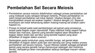Pembelahan Sel Secara Meiosis
• Pembelahan secara meiosis didefinisikan sebagai proses pembelahan sel
yang melewati suatu tahapan-tahapan tertentu. Proses pembelahan ini
yakni terjadi pembelahan sel induk diploid / disebut dengan (2n) dan
menghasilkan empat sel anakan haploid / disebut dengan (n). Separuh
kromosom sel induk terkandung dalam masing-masing sel anakan yakni
haploid (n).
• Proses ini terjadi pada saat pembentukan sel gamet yang prosesnya
terjadi pada bagian organ reproduktif. Pada makhluk hidup seperti halnya
hewan dan manusia, sperma yang bersifat haploid akan dihasilkan di
bagian dalam testis dan sel telur yang bersifat haploid yang akan
dihasilkan di bagian dalam ovarium.
• Sedangkan pada tumbuhan yang memiliki bunga, sel gamet akan
dihasilkan di bagian dalam putik dan dari benang sari yang melalui proses
pembelahan sel secara meiosis. Tujuan Meiosis adalah sebagai penghasil
gamet yang secara genetik hanya mempunyai setengah dari induknya
sendiri, dampaknya akan menyebabkan adanya berbagai macam variasi
genetik.
 