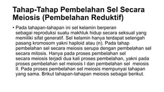 Tahap-Tahap Pembelahan Sel Secara
Meiosis (Pembelahan Reduktif)
• Pada tahapan-tahapan ini sel kelamin berperan
sebagai reproduksi suatu makhluk hidup secara seksual yang
memiliki sifat generatif. Sel kelamin hanya terdapat setengah
pasang kromosom yakni haploid atau (n). Pada tahap
pembelahan sel secara meiosis serupa dengan pembelahan sel
secara mitosis. Hanya pada proses pembelahan sel
secara meiosis terjadi dua kali proses pembelahan, yakni pada
proses pembelahan sel meiosis I dan pembelahan sel meiosis
II. Pada proses pembelahan sel meiosis mempunyai tahapan
yang sama. Brikut tahapan-tahapan meiosis sebagai berikut.
 