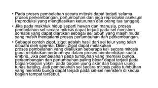 • Pada proses pembelahan secara mitosis dapat terjadi selama
proses perkembangan, pertumbuhan dan juga reproduksi aseksual
(reproduksi yang menghasilkan keturunan dari orang tua tunggal).
• Jika pada makhluk hidup seperti hewan dan manusia, proses
pembelahan sel secara mitosis dapat terjadi pada sel meristem
somatis yang dapat diartikan sebagai sel tubuh yang masih muda
yang masih mengalami proses pertumbuhan dan perkembangan.
• Sebagai contoh zigot, zigot adalah hasil dari sel telur yang telah
dibuahi oleh sperma. Disini Zigot dapat melakukan
proses pembelahan yang dilakukan beberapa kali secara mitosis
guna melakukan peranannya dalam proses pembentukan suatu
embrio. Jika pembelahan pada tumbuhan yang memiliki bunga,
perkembangan dan pertumbuhan paling besar dapat terjadi pada
bagian-bagian yakni pada bagian ujung akar dan bagian ujung
tunas batang. Jadi pembelahan sel secara mitosis pada tumbuhan
yang memiliki bunga dapat terjadi pada sel-sel meristem di kedua
bagian tempat tersebut.
 