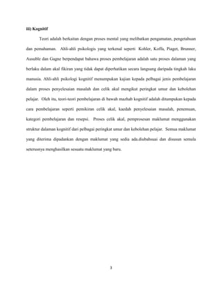 iii) Kognitif
Teori adalah berkaitan dengan proses mental yang melibatkan pengamatan, pengetahuan
dan pemahaman. Ahli-ahli psikologis yang terkenal seperti Kohler, Koffa, Piaget, Brunner,
Ausuble dan Gagne berpendapat bahawa proses pembelajaran adalah satu proses dalaman yang
berlaku dalam akal fikiran yang tidak dapat diperhatikan secara langsung daripada tingkah laku
manusia. Ahli-ahli psikologi kognitif menumpukan kajian kepada pelbagai jenis pembelajaran
dalam proses penyelesaian masalah dan celik akal mengikut peringkat umur dan kebolehan
pelajar. Oleh itu, teori-teori pembelajaran di bawah mazhab kognitif adalah ditumpukan kepada
cara pembelajaran seperti pemikiran celik akal, kaedah penyelesaian masalah, penemuan,
kategori pembelajaran dan resepsi. Proses celik akal, pemprosesan maklumat menggunakan
struktur dalaman kognitif dari pelbagai peringkat umur dan kebolehan pelajar. Semua maklumat
yang diterima dipadankan dengan maklumat yang sedia ada.diubahsuai dan disusun semula
seterusnya menghasilkan sesuatu maklumat yang baru.

3

 