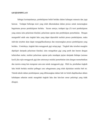 6.0 KESIMPULAN

Sebagai kesimpulannya, pembelajaran boleh berlaku dalam kalangan manusia dan juga
haiwan. Terdapat beberapa teori yang telah dikemukakan dalam proses untuk menerangkan
bagaimana proses pembelajaran berlaku. Secara amnya, terdapat tiga (3) teori pembelajaran
yang utama iaitu pelaziman klasikal, pelaziman operan dan pembelajran pemerhatian. Dengan
mengambil salah satu tingkah laku yang dapat diperolehi melalui proses pembelajaran, maka
individu tersebut akan dapat mengaplikasikannya dan menerangkan proses pembelajaran yang
berlaku. Contohnya, tingkah laku menggosok gigi setiap pagi. Tingkah laku tersebut mungkin
dipelajari daripada pelaziman klasikal, iaitu mengaitkan gigi yang putih dan harum dengan
kebersihan mulut, melalui pelaziman operan pula mendapat pujian daripada ibubapa (semasa
kecil) jika rajin menggosok gigi dan seterusnya melalui pemerhatian iaitu dengan memerhatikan
dan meniru orang lain mengenai cara-cara untuk menggosok gigi. Oleh itu, perubahan tingkah
laku boleh berlaku melalui pelbagai cara sebagaimana yang telah dijelaskan melalui bab ini.
Teknik-teknik dalam pembelajaran yang dibincangkan dalam bab ini boleh diaplikasikan dalam
kehidupan seharian untuk mengubah tingkah laku dan lain-lain unsur psikologi yang tidak
diingini.

30

 