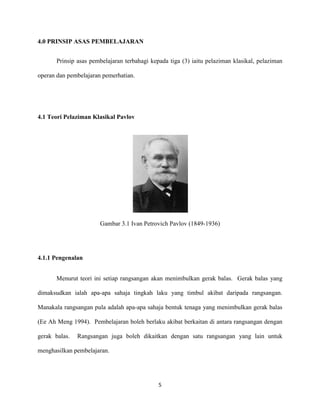 4.0 PRINSIP ASAS PEMBELAJARAN
Prinsip asas pembelajaran terbahagi kepada tiga (3) iaitu pelaziman klasikal, pelaziman
operan dan pembelajaran pemerhatian.

4.1 Teori Pelaziman Klasikal Pavlov

Gambar 3.1 Ivan Petrovich Pavlov (1849-1936)

4.1.1 Pengenalan
Menurut teori ini setiap rangsangan akan menimbulkan gerak balas. Gerak balas yang
dimaksudkan ialah apa-apa sahaja tingkah laku yang timbul akibat daripada rangsangan.
Manakala rangsangan pula adalah apa-apa sahaja bentuk tenaga yang menimbulkan gerak balas
(Ee Ah Meng 1994). Pembelajaran boleh berlaku akibat berkaitan di antara rangsangan dengan
gerak balas.

Rangsangan juga boleh dikaitkan dengan satu rangsangan yang lain untuk

menghasilkan pembelajaran.

5

 