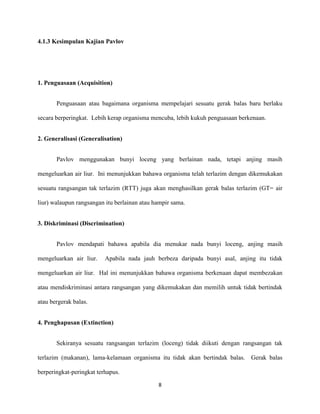 4.1.3 Kesimpulan Kajian Pavlov

1. Penguasaan (Acquisition)
Penguasaan atau bagaimana organisma mempelajari sesuatu gerak balas baru berlaku
secara berperingkat. Lebih kerap organisma mencuba, lebih kukuh penguasaan berkenaan.
2. Generalisasi (Generalisation)
Pavlov menggunakan bunyi loceng yang berlainan nada, tetapi anjing masih
mengeluarkan air liur. Ini menunjukkan bahawa organisma telah terlazim dengan dikemukakan
sesuatu rangsangan tak terlazim (RTT) juga akan menghasilkan gerak balas terlazim (GT= air
liur) walaupun rangsangan itu berlainan atau hampir sama.
3. Diskriminasi (Discrimination)
Pavlov mendapati bahawa apabila dia menukar nada bunyi loceng, anjing masih
mengeluarkan air liur.

Apabila nada jauh berbeza daripada bunyi asal, anjing itu tidak

mengeluarkan air liur. Hal ini menunjukkan bahawa organisma berkenaan dapat membezakan
atau mendiskriminasi antara rangsangan yang dikemukakan dan memilih untuk tidak bertindak
atau bergerak balas.
4. Penghapusan (Extinction)
Sekiranya sesuatu rangsangan terlazim (loceng) tidak diikuti dengan rangsangan tak
terlazim (makanan), lama-kelamaan organisma itu tidak akan bertindak balas. Gerak balas
berperingkat-peringkat terhapus.
8

 