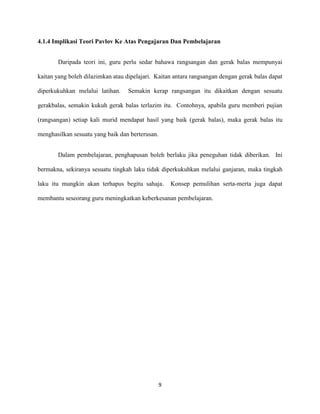 4.1.4 Implikasi Teori Pavlov Ke Atas Pengajaran Dan Pembelajaran
Daripada teori ini, guru perlu sedar bahawa rangsangan dan gerak balas mempunyai
kaitan yang boleh dilazimkan atau dipelajari. Kaitan antara rangsangan dengan gerak balas dapat
diperkukuhkan melalui latihan.

Semakin kerap rangsangan itu dikaitkan dengan sesuatu

gerakbalas, semakin kukuh gerak balas terlazim itu. Contohnya, apabila guru memberi pujian
(rangsangan) setiap kali murid mendapat hasil yang baik (gerak balas), maka gerak balas itu
menghasilkan sesuatu yang baik dan berterusan.
Dalam pembelajaran, penghapusan boleh berlaku jika peneguhan tidak diberikan. Ini
bermakna, sekiranya sesuatu tingkah laku tidak diperkukuhkan melalui ganjaran, maka tingkah
laku itu mungkin akan terhapus begitu sahaja.

Konsep pemulihan serta-merta juga dapat

membantu seseorang guru meningkatkan keberkesanan pembelajaran.

9

 