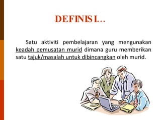 DEFINISI… Satu aktiviti pembelajaran yang mengunakan  keadah pemusatan murid  dimana guru memberikan satu  tajuk/masalah untuk dibincangkan  oleh murid. 