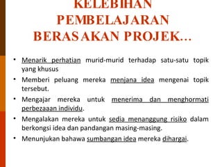 KELEBIHAN PEMBELAJARAN BERASAKAN PROJEK… Menarik perhatian  murid-murid terhadap satu-satu topik yang khusus Memberi peluang mereka  menjana idea  mengenai topik tersebut. Mengajar mereka untuk  menerima dan menghormati perbezaaan individu . Mengalakan mereka untuk  sedia menanggung risiko  dalam berkongsi idea dan pandangan masing-masing. Menunjukan bahawa  sumbangan idea  mereka  dihargai . 