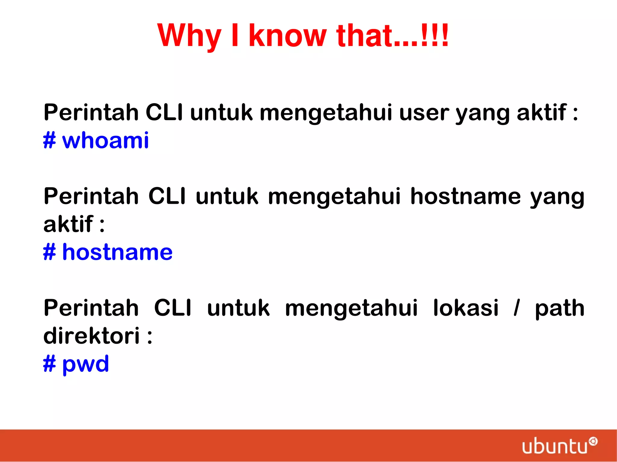 Why I know that...!!!
Perintah CLI untuk mengetahui user yang aktif :
# whoami
Perintah CLI untuk mengetahui hostname yang
aktif :
# hostname
Perintah CLI untuk mengetahui lokasi / path
direktori :
# pwd

 