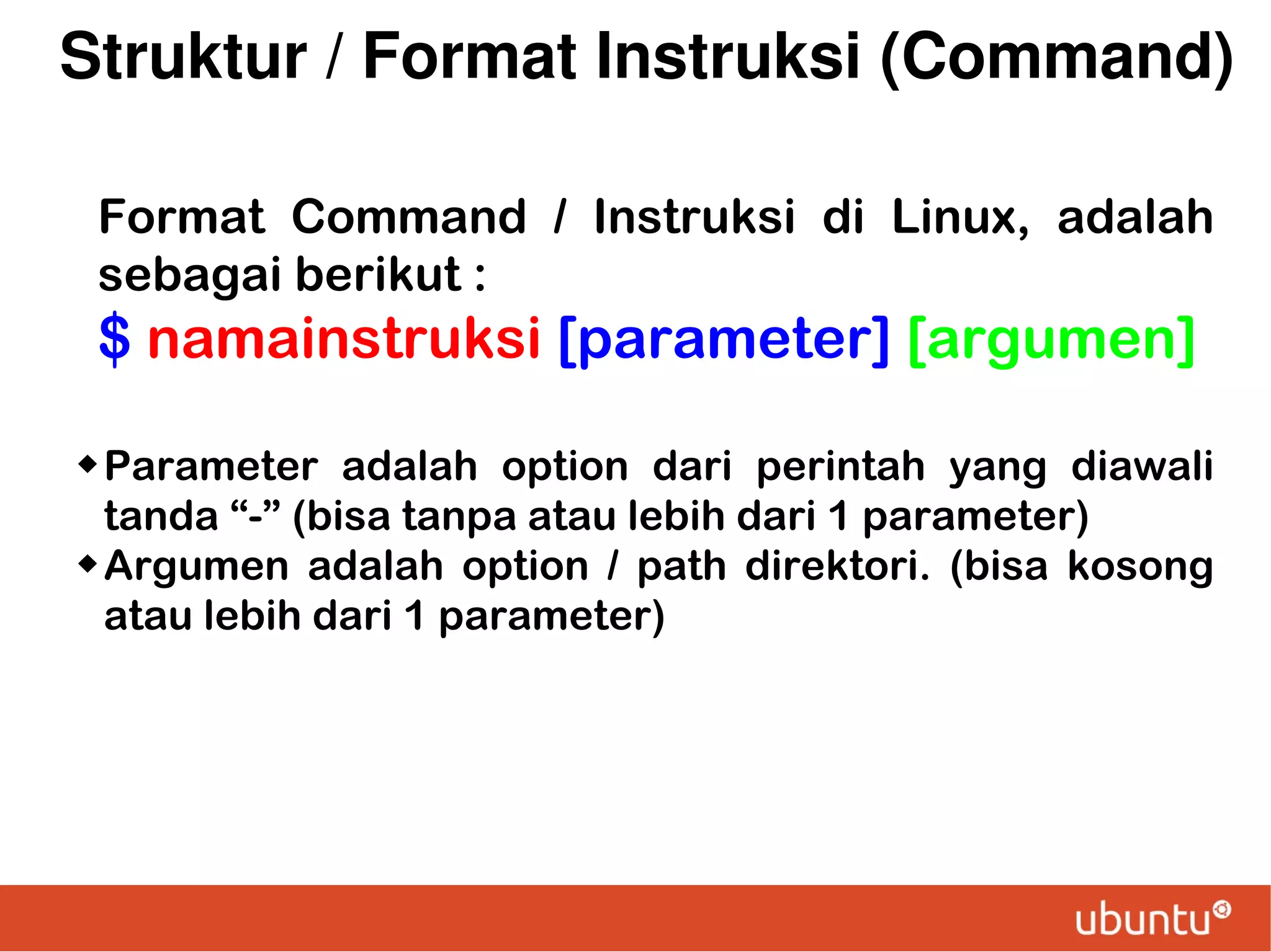 Struktur / Format Instruksi (Command)
Format Command / Instruksi di Linux, adalah
sebagai berikut :

$ namainstruksi [parameter] [argumen]
 Parameter

adalah option dari perintah yang diawali
tanda “-” (bisa tanpa atau lebih dari 1 parameter)
 Argumen adalah option / path direktori. (bisa kosong
atau lebih dari 1 parameter)

 