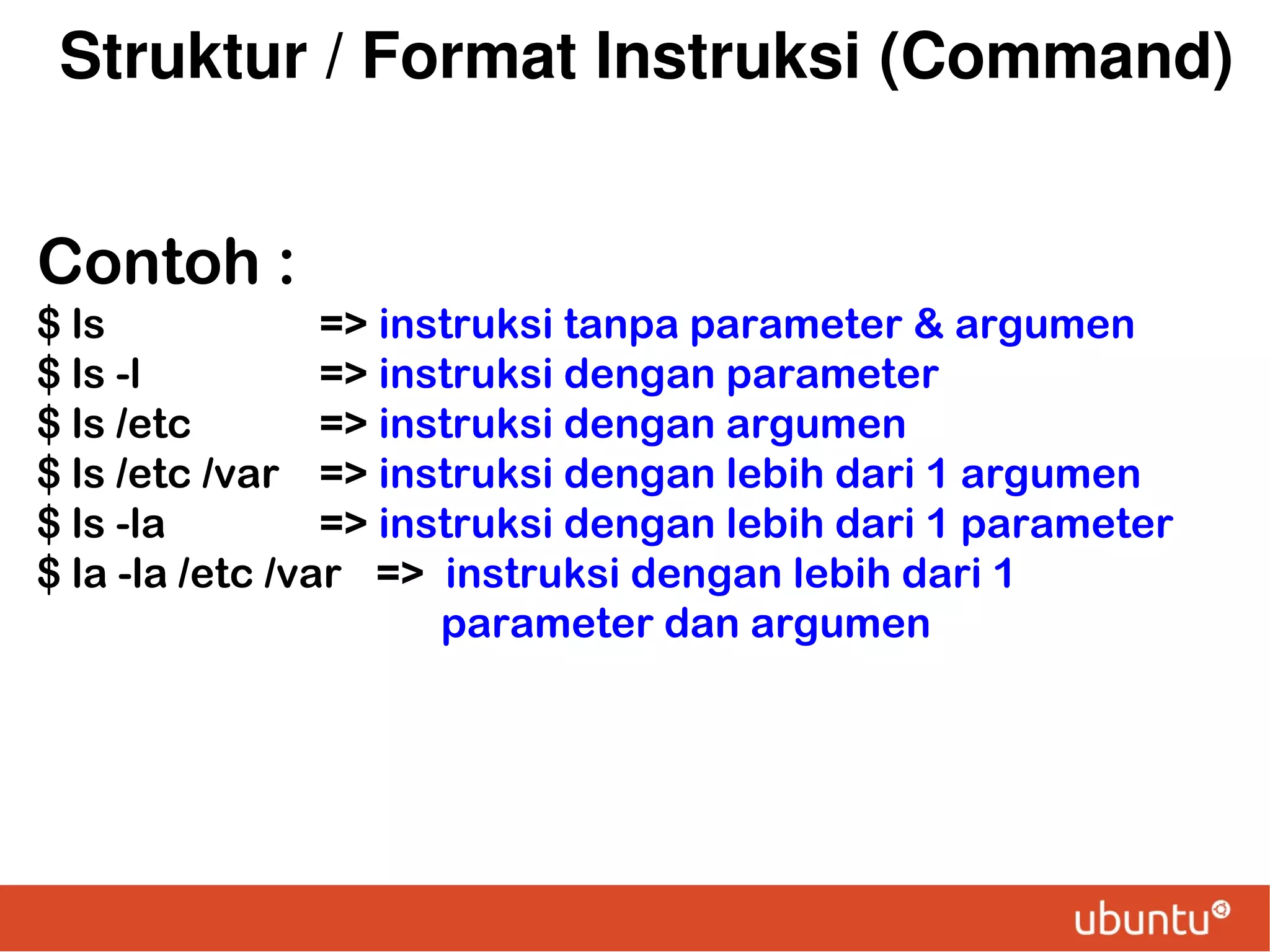 Struktur / Format Instruksi (Command)
Contoh :
$ ls
=> instruksi tanpa parameter & argumen
$ ls -l
=> instruksi dengan parameter
$ ls /etc
=> instruksi dengan argumen
$ ls /etc /var => instruksi dengan lebih dari 1 argumen
$ ls -la
=> instruksi dengan lebih dari 1 parameter
$ la -la /etc /var => instruksi dengan lebih dari 1
parameter dan argumen

 