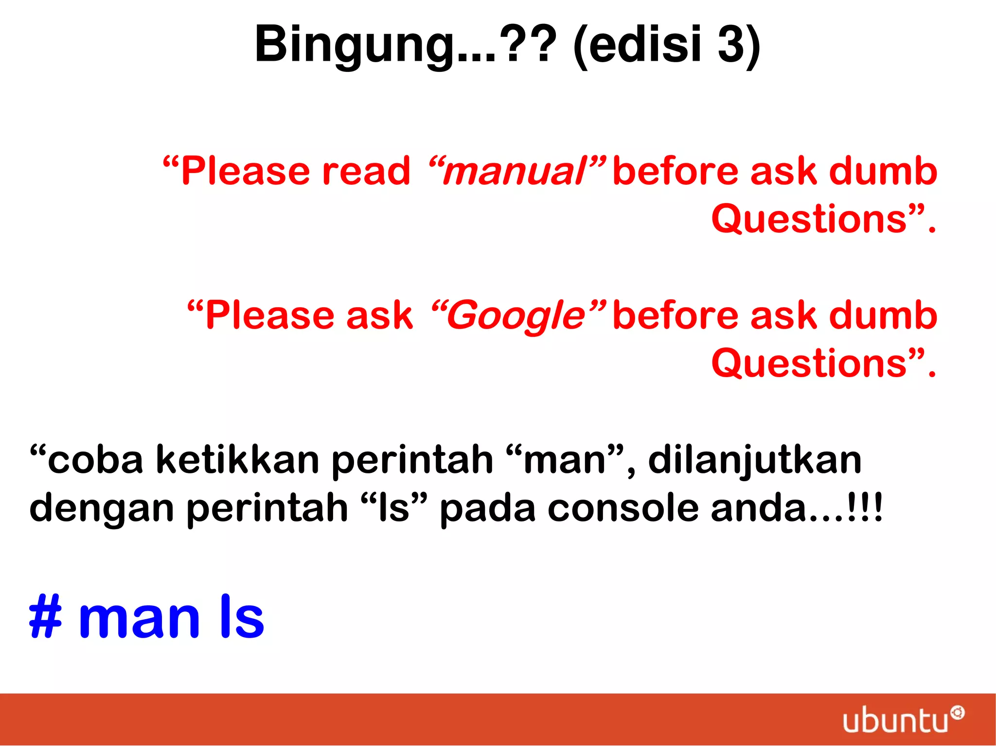 Bingung...?? (edisi 3)
“Please read “manual” before ask dumb
Questions”.
“Please ask “Google” before ask dumb
Questions”.
“coba ketikkan perintah “man”, dilanjutkan
dengan perintah “ls” pada console anda...!!!

# man ls

 