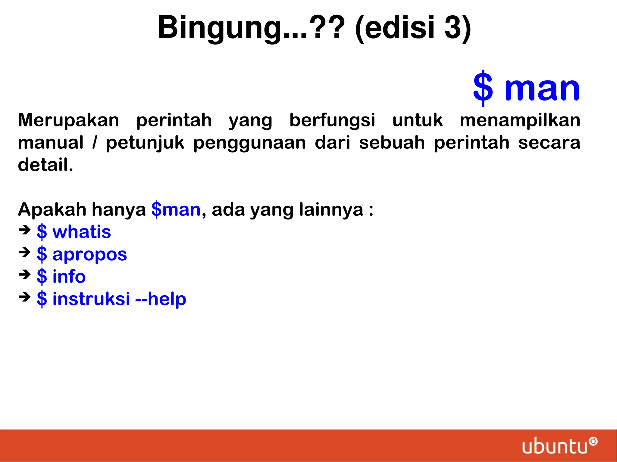 Bingung...?? (edisi 3)

$ man
Merupakan perintah yang berfungsi untuk menampilkan
manual / petunjuk penggunaan dari sebuah perintah secara
detail.
Apakah hanya $man, ada yang lainnya :
➔ $ whatis
➔ $ apropos
➔ $ info
➔ $ instruksi --help

 