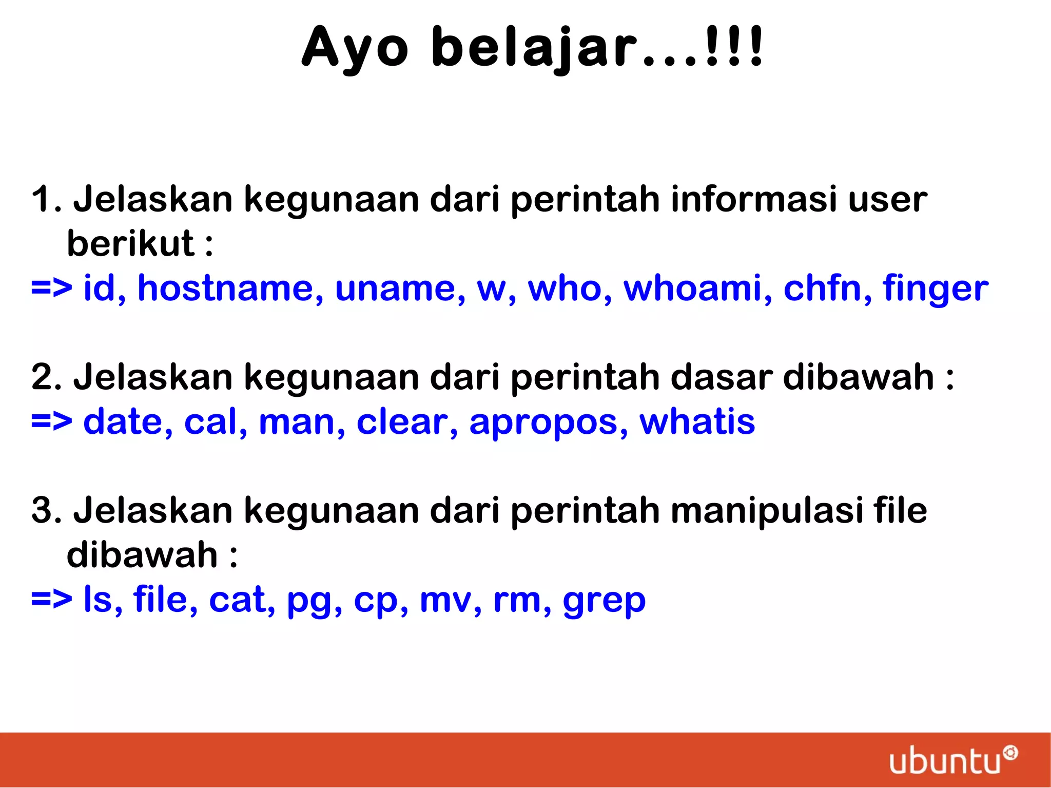 Ayo belajar...!!!
1. Jelaskan kegunaan dari perintah informasi user
berikut :
=> id, hostname, uname, w, who, whoami, chfn, finger
2. Jelaskan kegunaan dari perintah dasar dibawah :
=> date, cal, man, clear, apropos, whatis
3. Jelaskan kegunaan dari perintah manipulasi file
dibawah :
=> ls, file, cat, pg, cp, mv, rm, grep

 