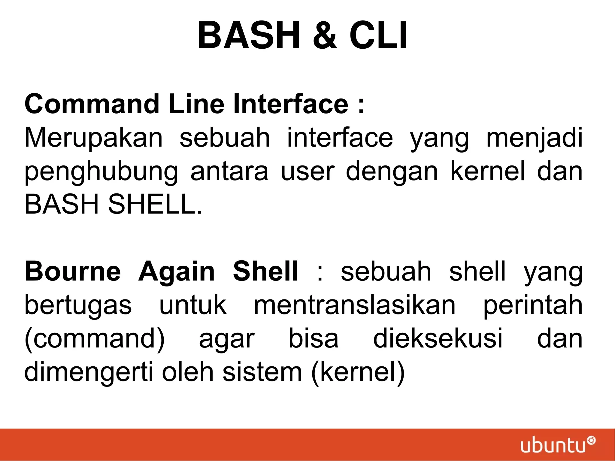 BASH & CLI
Command Line Interface :
Merupakan sebuah interface yang menjadi
penghubung antara user dengan kernel dan
BASH SHELL.
Bourne Again Shell : sebuah shell yang
bertugas untuk mentranslasikan perintah
(command) agar bisa dieksekusi dan
dimengerti oleh sistem (kernel)

 