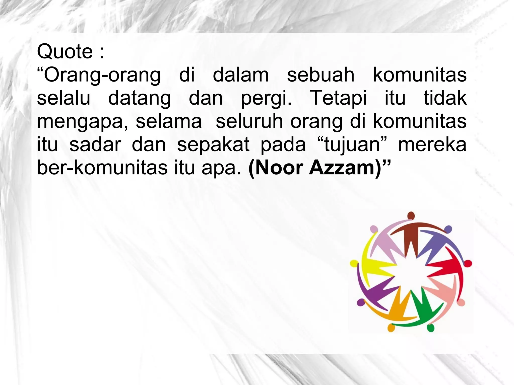 Quote :
“Orang-orang di dalam sebuah komunitas
selalu datang dan pergi. Tetapi itu tidak
mengapa, selama seluruh orang di komunitas
itu sadar dan sepakat pada “tujuan” mereka
ber-komunitas itu apa. (Noor Azzam)”

 