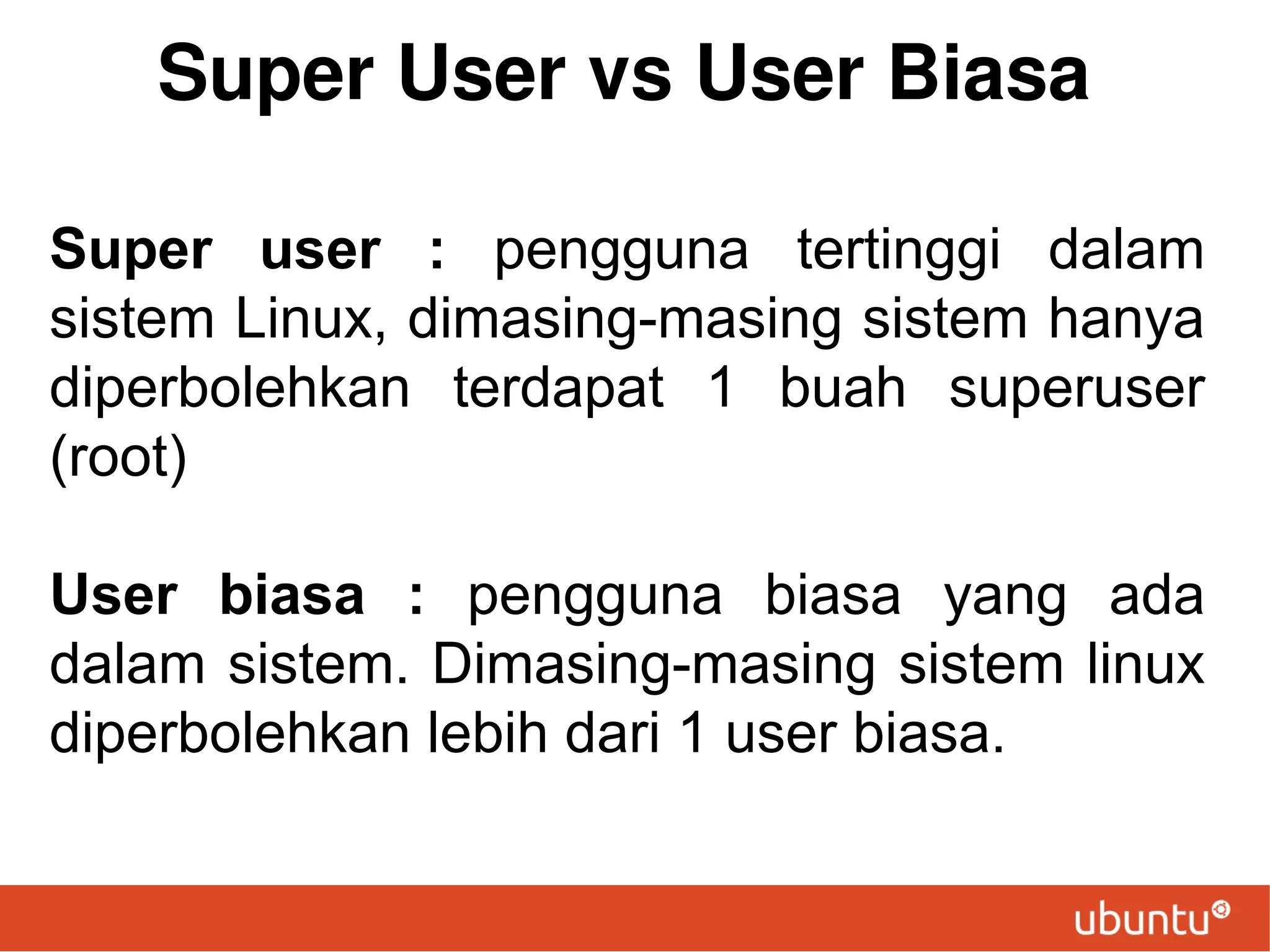 Super User vs User Biasa
Super user : pengguna tertinggi dalam
sistem Linux, dimasing-masing sistem hanya
diperbolehkan terdapat 1 buah superuser
(root)
User biasa : pengguna biasa yang ada
dalam sistem. Dimasing-masing sistem linux
diperbolehkan lebih dari 1 user biasa.

 