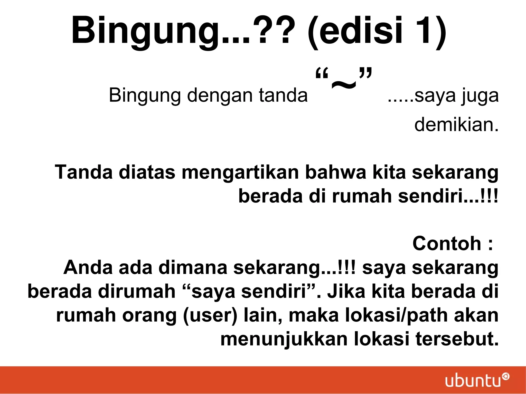 Bingung...?? (edisi 1)
Bingung dengan tanda

“~” .....saya juga
demikian.

Tanda diatas mengartikan bahwa kita sekarang
berada di rumah sendiri...!!!
Contoh :
Anda ada dimana sekarang...!!! saya sekarang
berada dirumah “saya sendiri”. Jika kita berada di
rumah orang (user) lain, maka lokasi/path akan
menunjukkan lokasi tersebut.

 
