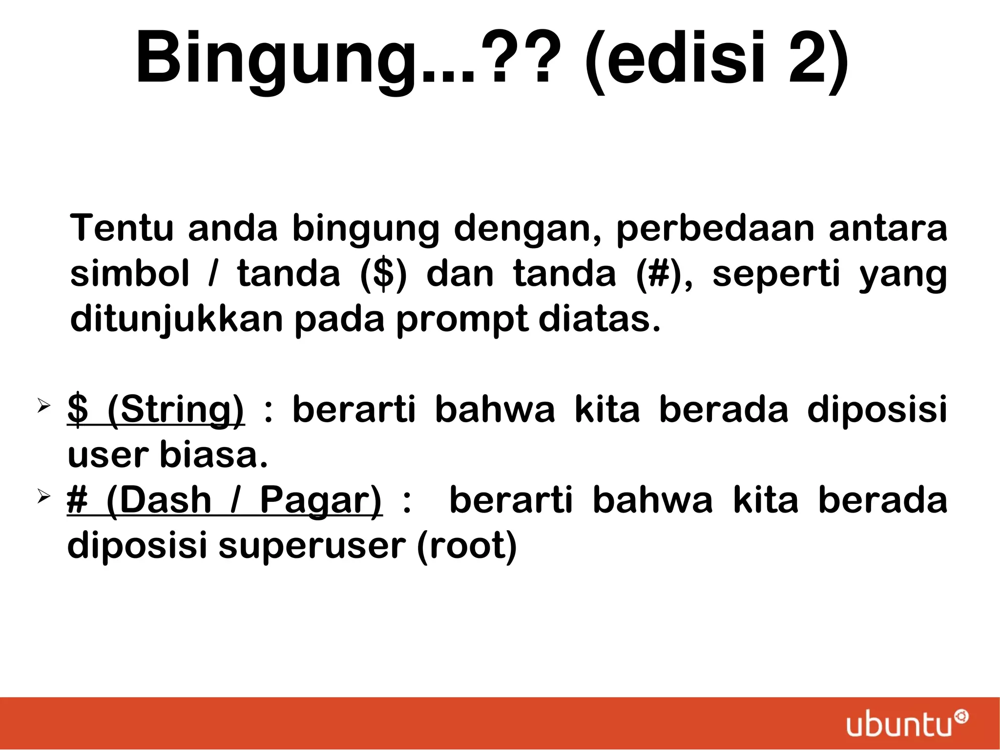 Bingung...?? (edisi 2)
Tentu anda bingung dengan, perbedaan antara
simbol / tanda ($) dan tanda (#), seperti yang
ditunjukkan pada prompt diatas.
➢

➢

$ (String) : berarti bahwa kita berada diposisi
user biasa.
# (Dash / Pagar) : berarti bahwa kita berada
diposisi superuser (root)

 
