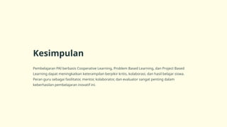 Kesimpulan
Pembelajaran PAI berbasis Cooperative Learning, Problem Based Learning, dan Project Based
Learning dapat meningkatkan keterampilan berpikir kritis, kolaborasi, dan hasil belajar siswa.
Peran guru sebagai fasilitator, mentor, kolaborator, dan evaluator sangat penting dalam
keberhasilan pembelajaran inovatif ini.
 