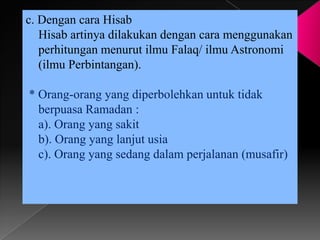 c. Dengan cara Hisab
   Hisab artinya dilakukan dengan cara menggunakan
   perhitungan menurut ilmu Falaq/ ilmu Astronomi
   (ilmu Perbintangan).

* Orang-orang yang diperbolehkan untuk tidak
  berpuasa Ramadan :
  a). Orang yang sakit
  b). Orang yang lanjut usia
  c). Orang yang sedang dalam perjalanan (musafir)
 