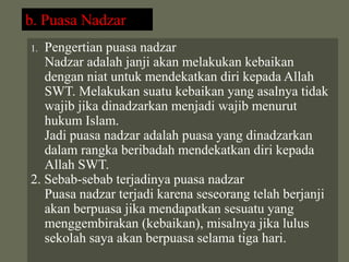 b. Puasa Nadzar
1. Pengertian puasa nadzar
   Nadzar adalah janji akan melakukan kebaikan
   dengan niat untuk mendekatkan diri kepada Allah
   SWT. Melakukan suatu kebaikan yang asalnya tidak
   wajib jika dinadzarkan menjadi wajib menurut
   hukum Islam.
   Jadi puasa nadzar adalah puasa yang dinadzarkan
   dalam rangka beribadah mendekatkan diri kepada
   Allah SWT.
2. Sebab-sebab terjadinya puasa nadzar
   Puasa nadzar terjadi karena seseorang telah berjanji
   akan berpuasa jika mendapatkan sesuatu yang
   menggembirakan (kebaikan), misalnya jika lulus
   sekolah saya akan berpuasa selama tiga hari.
 