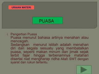 URAIAN MATERI




1.   Pengertian Puasa
     Puasa menurut bahasa artinya menahan atau
     mencegah.
     Sedangkan menurut istilah adalah menahan
     diri dari segala sesuatu yang membatalkan
     puasa, seperti makan minum dan jimak sejak
     terbit fajar hingga terbenamnya matahari
     disertai niat mengharap ridha Allah SWT dengan
     syarat dan rukun tertentu.
 