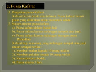 c. Puasa Kafarat
1. Pengertian puasa Kafarat
   Kafarat berarti denda atau tebusan. Puasa kafarat berarti
   puasa yang dilakukan untuk memenuhi denda.
2. Macam-macam puasa kafarat
   a). Puasa kafarat dalam ibadah haji
   b). Puasa kafarat karena melanggar sumpah atau janji.
   c). Puasa kafarat karena melanggar larangan puasa
       Ramadhan
   Kafarat bagi seseorang yang melanggar sumpah atau janji
   adalah sebagai berikut :
   1). Memberi makan kepada 10 orang miskin
   2). Memberi pakaian kepada 10 orang miskin
   3). Memerdekakan budak.
   4). Puasa selama 3 hari.
 