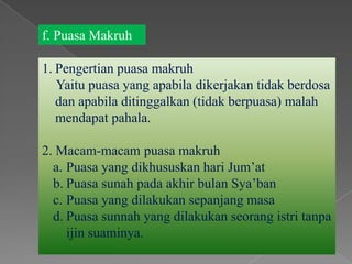 f. Puasa Makruh

1. Pengertian puasa makruh
   Yaitu puasa yang apabila dikerjakan tidak berdosa
   dan apabila ditinggalkan (tidak berpuasa) malah
   mendapat pahala.

2. Macam-macam puasa makruh
  a. Puasa yang dikhususkan hari Jum’at
  b. Puasa sunah pada akhir bulan Sya’ban
  c. Puasa yang dilakukan sepanjang masa
  d. Puasa sunnah yang dilakukan seorang istri tanpa
     ijin suaminya.
 