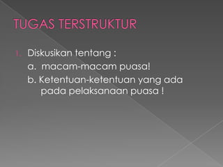 1.   Diskusikan tentang :
     a. macam-macam puasa!
     b. Ketentuan-ketentuan yang ada
        pada pelaksanaan puasa !
 