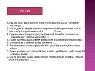 EVALUASI



1. Apabila tidak ada halangan maka meninggalkan puasa Ramadhan
   hukumnya ....
2. Meninggalkan segala sesuatu yang membatalkan puasa merupakan …
3. Membaca doa puasa merupakan .......... Puasa.
4. Perempuan-perempuan yang sedang haid dan nifas haram untuk
    berpuasa dan mereka wajib untuk ....
5. Puasa sunnah Asyura adalah puasa yang dilaksanakan pada tanggal
6. Membaca do’a berbuka puasa termasuk ……
7. Fadhilah melaksanakan puasa Arafah yaitu dapat menghapus dosa
   selama
8. Puasa yan Menurut bahasa Shiam adalah ...g dilakukan pada tanggal 9
   Dzulhijjah disebut …..
9. Orang bernazar puasa tetapi enggan melaksanakan tersebut, maka ia
  akan mendapatkan ……..
 
