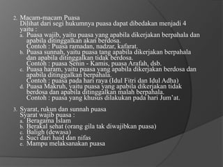 2.   Macam-macam Puasa
     Dilihat dari segi hukumnya puasa dapat dibedakan menjadi 4
     yaitu :
     a. Puasa wajib, yaitu puasa yang apabila dikerjakan berpahala dan
        apabila ditinggalkan akan berdosa.
        Contoh : Puasa ramadan, nadzar, kafarat.
     b. Puasa sunnah, yaitu puasa tang apabila dikerjakan berpahala
        dan apabila ditinggalkan tidak berdosa.
        Contoh : puasa Senin - Kamis, puasa Arafah, dsb.
     c. Puasa haram, yaitu puasa yang apabila dikerjakan berdosa dan
        apabila ditinggalkan berpahala.
        Contoh : puasa pada hari raya (Idul Fitri dan Idul Adha)
     d. Puasa Makruh, yaitu puasa yang apabila dikerjakan tidak
        berdosa dan apabila ditinggalkan malah berpahala.
        Contoh : puasa yang khusus dilakukan pada hari Jum’at.
3.   Syarat, rukun dan sunnah puasa
     Syarat wajib puasa :
     a. Beragama Islam
     b. Berakal sehat (orang gila tak diwajibkan puasa)
     c. Baligh (dewasa)
     d. Suci dari haid dan nifas
     e. Mampu melaksanakan puasa
 