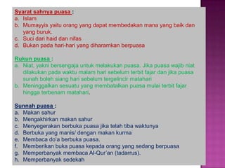 Syarat sahnya puasa :
a. Islam
b. Mumayyis yaitu orang yang dapat membedakan mana yang baik dan
   yang buruk.
c. Suci dari haid dan nifas
d. Bukan pada hari-hari yang diharamkan berpuasa

Rukun puasa :
a. Niat, yakni bersengaja untuk melakukan puasa. Jika puasa wajib niat
   dilakukan pada waktu malam hari sebelum terbit fajar dan jika puasa
   sunah boleh siang hari sebelum tergelincir matahari
b. Meninggalkan sesuatu yang membatalkan puasa mulai terbit fajar
   hingga terbenam matahari.

Sunnah puasa :
a. Makan sahur
b. Mengakhirkan makan sahur
c. Menyegerakan berbuka puasa jika telah tiba waktunya
d. Berbuka yang manis/ dengan makan kurma
e. Membaca do’a berbuka puasa.
f. Memberikan buka puasa kepada orang yang sedang berpuasa
g. Memperbanyak membaca Al-Qur’an (tadarrus).
h. Memperbanyak sedekah
 