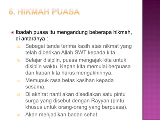    Ibadah puasa itu mengandung beberapa hikmah,
    di antaranya :
     a. Sebagai tanda terima kasih atas nikmat yang
        telah diberikan Allah SWT kepada kita.
     b. Belajar disiplin, puasa mengajak kita untuk
        disiplin waktu. Kapan kita memulai berpuasa
        dan kapan kita harus mengakhirinya.
     c. Memupuk rasa belas kasihan kepada
        sesama.
     d. Di akhirat nanti akan disediakan satu pintu
        surga yang disebut dengan Rayyan (pintu
        khusus untuk orang-orang yang berpuasa).
     e. Akan menjadikan badan sehat.
 