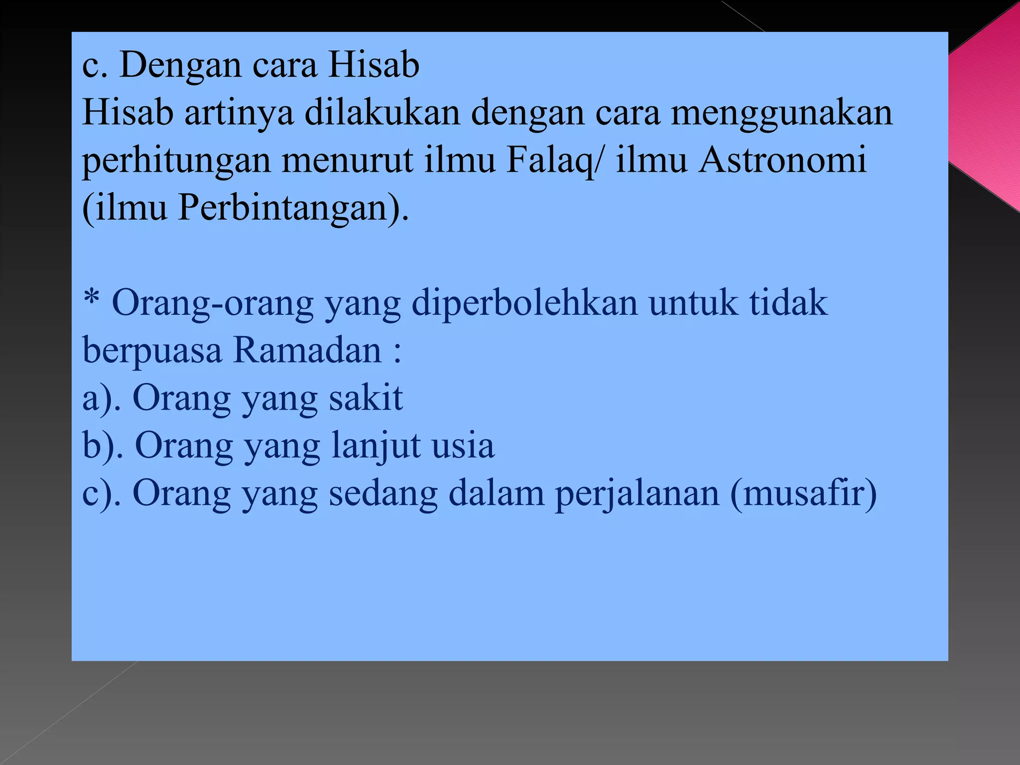 c. Dengan cara Hisab
Hisab artinya dilakukan dengan cara menggunakan
perhitungan menurut ilmu Falaq/ ilmu Astronomi
(ilmu Perbintangan).

* Orang-orang yang diperbolehkan untuk tidak
berpuasa Ramadan :
a). Orang yang sakit
b). Orang yang lanjut usia
c). Orang yang sedang dalam perjalanan (musafir)
 