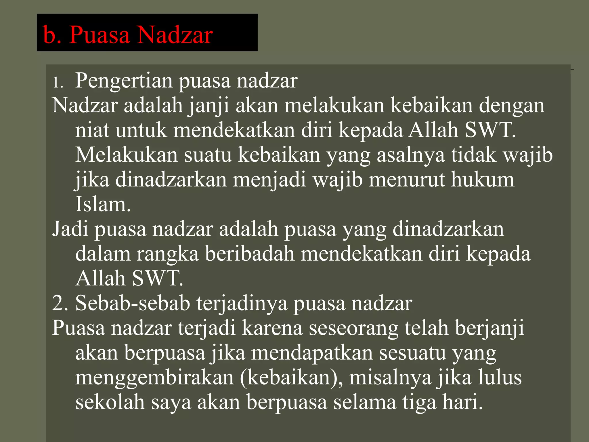 b. Puasa Nadzar
1. Pengertian puasa nadzar
Nadzar adalah janji akan melakukan kebaikan dengan
   niat untuk mendekatkan diri kepada Allah SWT.
   Melakukan suatu kebaikan yang asalnya tidak wajib
   jika dinadzarkan menjadi wajib menurut hukum
   Islam.
Jadi puasa nadzar adalah puasa yang dinadzarkan
   dalam rangka beribadah mendekatkan diri kepada
   Allah SWT.
2. Sebab-sebab terjadinya puasa nadzar
Puasa nadzar terjadi karena seseorang telah berjanji
   akan berpuasa jika mendapatkan sesuatu yang
   menggembirakan (kebaikan), misalnya jika lulus
   sekolah saya akan berpuasa selama tiga hari.
 