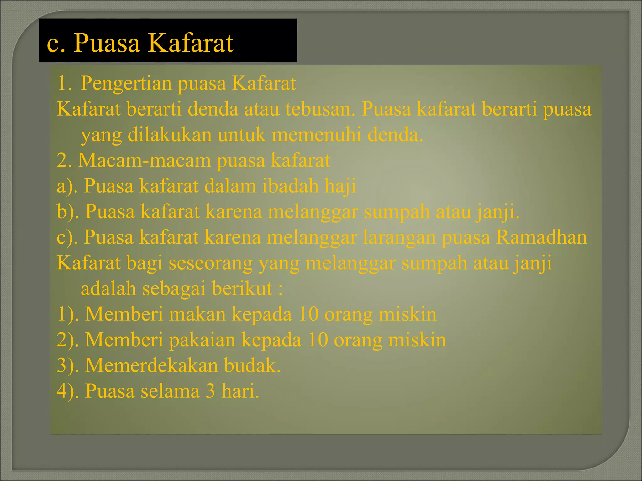 c. Puasa Kafarat
1. Pengertian puasa Kafarat
Kafarat berarti denda atau tebusan. Puasa kafarat berarti puasa
   yang dilakukan untuk memenuhi denda.
2. Macam-macam puasa kafarat
a). Puasa kafarat dalam ibadah haji
b). Puasa kafarat karena melanggar sumpah atau janji.
c). Puasa kafarat karena melanggar larangan puasa Ramadhan
Kafarat bagi seseorang yang melanggar sumpah atau janji
   adalah sebagai berikut :
1). Memberi makan kepada 10 orang miskin
2). Memberi pakaian kepada 10 orang miskin
3). Memerdekakan budak.
4). Puasa selama 3 hari.
 