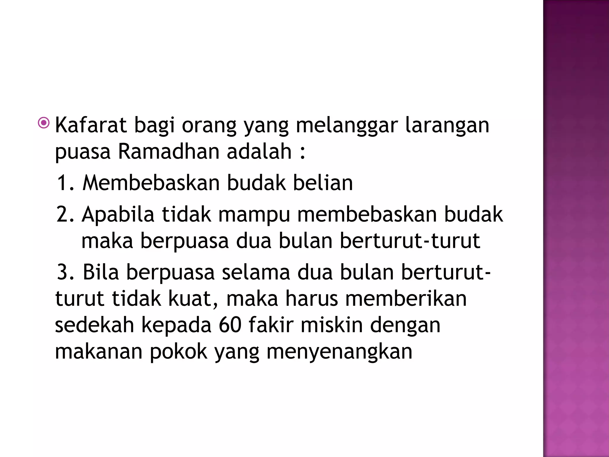  Kafarat bagi orang yang melanggar larangan
 puasa Ramadhan adalah :
 1. Membebaskan budak belian
 2. Apabila tidak mampu membebaskan budak
    maka berpuasa dua bulan berturut-turut
 3. Bila berpuasa selama dua bulan berturut-
 turut tidak kuat, maka harus memberikan
 sedekah kepada 60 fakir miskin dengan
 makanan pokok yang menyenangkan
 