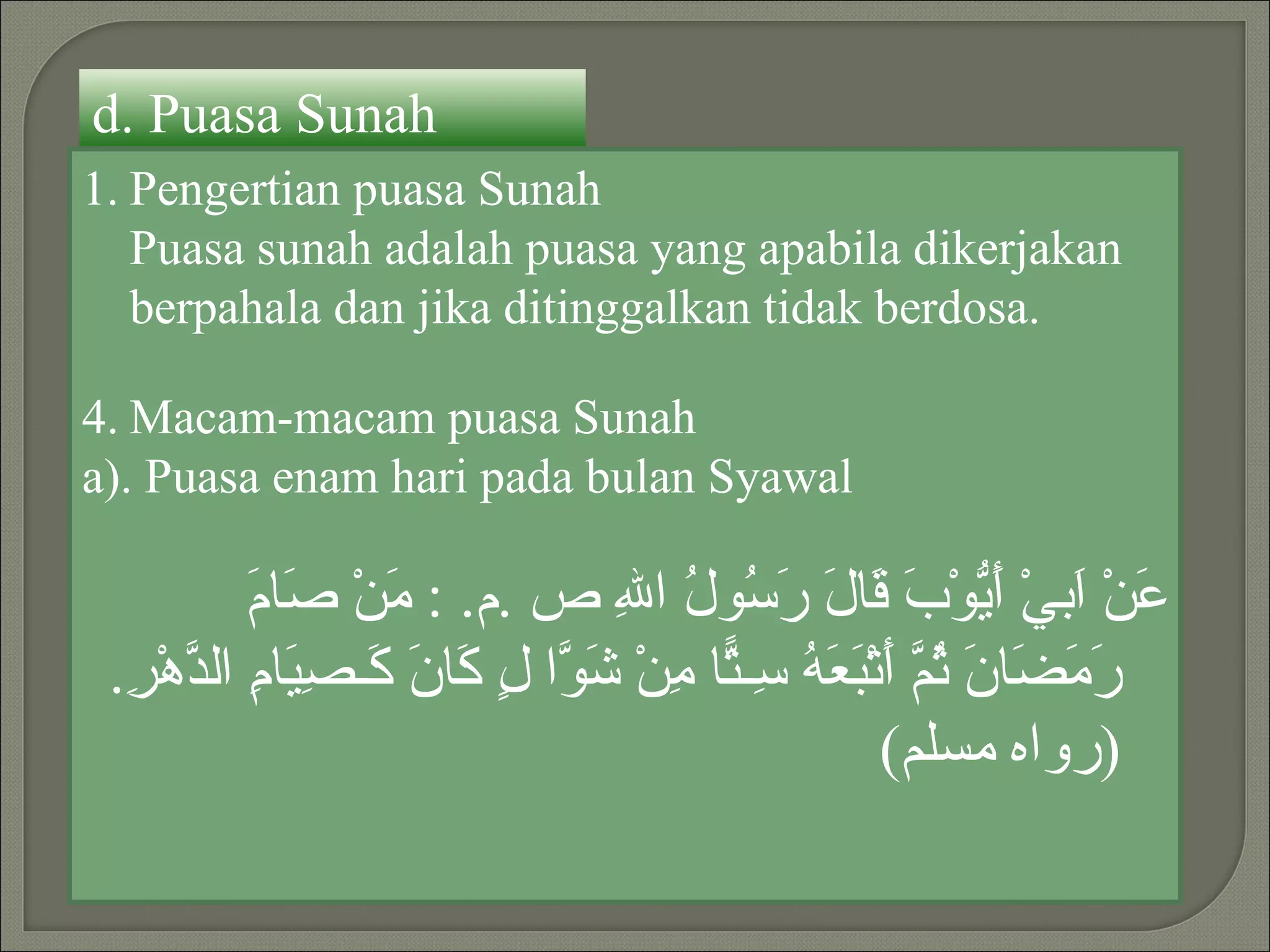 d. Puasa Sunah
1. Pengertian puasa Sunah
   Puasa sunah adalah puasa yang apabila dikerjakan
   berpahala dan jika ditinggalkan tidak berdosa.

4. Macam-macam puasa Sunah
a). Puasa enam hari pada bulan Syawal

           ‫م صم‬
           َ ‫َنْ َبيْ َ ّوْ َ َا َ َ ُو ُ ا ِ ص .م. : َنْ َا‬
                                ‫ع ا أي ب ق ل رس ل ل‬
 .ِ ْ‫َ َ َا َ ُ ّ َتْ َ َ ُ ِـ ّا ِنْ َ ّا ٍ َا َ َـ ِ َا ِ ال ّه‬
  ‫رمض ن ثم أ بعه س ت م شو ل ك ن ك صي م د ر‬
                                                   (‫)رواه مسلم‬
 