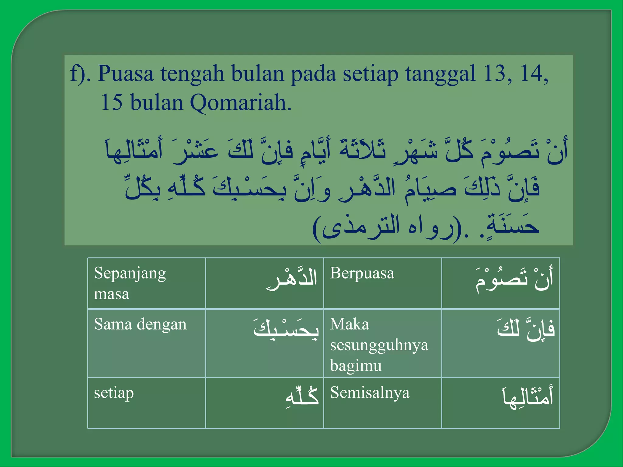 f). Puasa tengah bulan pada setiap tanggal 13, 14,
    15 bulan Qomariah.

   ‫أ تص م كل ش ر ثلثة أي م إن لك ع ر أ ث ل ا‬
   َ‫َنْ َ ُوْ َ ُ ّ َهْ ٍ َ َ َ َ َ ّا ٍ فِ ّ َ َ َشْ َ َمْ َاِه‬
     ‫ف ن ذلك صي م د ر وان بح بك ك له بكل‬
     ّ ُ ِ ِ ّ‫َإ ّ َِ َ ِ َا ُ ال ّهْـ ِ َِ ّ ِ َسْـ ِ َ ُـ‬
                              (‫َ َ َ ٍ. .)رواه الترمذى‬‫حسنة‬
  Sepanjang                         Berpuasa
  masa
                        ‫د ر‬
                        ِ ‫ال ّهْـ‬                  ‫أ تص م‬
                                                   َ ْ‫َنْ َ ُو‬
  Sama dengan                       Maka
                      ‫بح بك‬
                      َ ِ ‫ِ َسْـ‬    sesungguhnya
                                                      ‫إن لك‬
                                                      َ َ ّ ِ‫ف‬
                                    bagimu
  setiap                            Semisalnya
                           ‫ك له‬
                           ِ ّ‫ُـ‬                       ‫أ ثل ا‬
                                                       َ‫َمْ َاِه‬
 