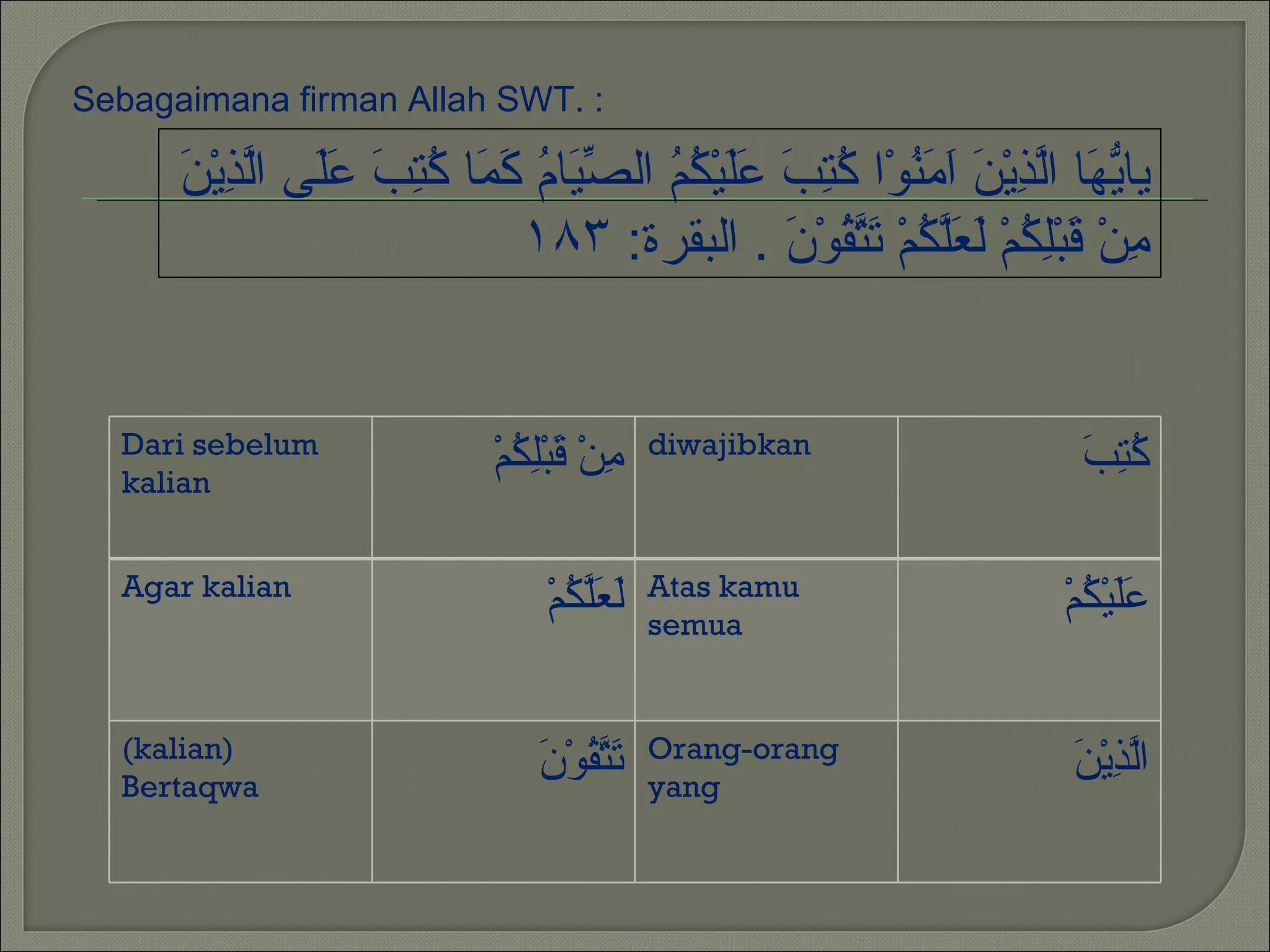 Sebagaimana firman Allah SWT. :

      ‫يه لذ ن امن كتب عل كم صي م كم كتب عل ل ِ ن‬
      َ ْ‫يا ّ َا اّ ِيْ َ َ َ ُوْا ُ ِ َ ََيْ ُ ُ ال ّ َا ُ َ َا ُ ِ َ ََى اّذي‬
                            ١٨٣ :‫ِنْ َبِْ ُمْ َ َّ ُمْ َ ّ ُوْ َ . البقرة‬
                                                ‫م ق لك لعلك تتق ن‬


  Dari sebelum                               diwajibkan
  kalian
                             ْ‫ِنْ َبِْ ُم‬
                               ‫م ق لك‬                                    ‫كتب‬
                                                                         َ ُِ

  Agar kalian                                Atas kamu
                                 ْ‫َ َّ ُم‬
                                   ‫لعلك‬      semua
                                                                        ْ‫ََيْ ُم‬
                                                                          ‫عل ك‬

  (kalian)                                   Orang-orang
  Bertaqwa
                                 ‫تتق ن‬
                                 َ ْ‫َ ّ ُو‬   yang
                                                                         ‫لذ ن‬
                                                                         َ ْ‫اّ ِي‬
 