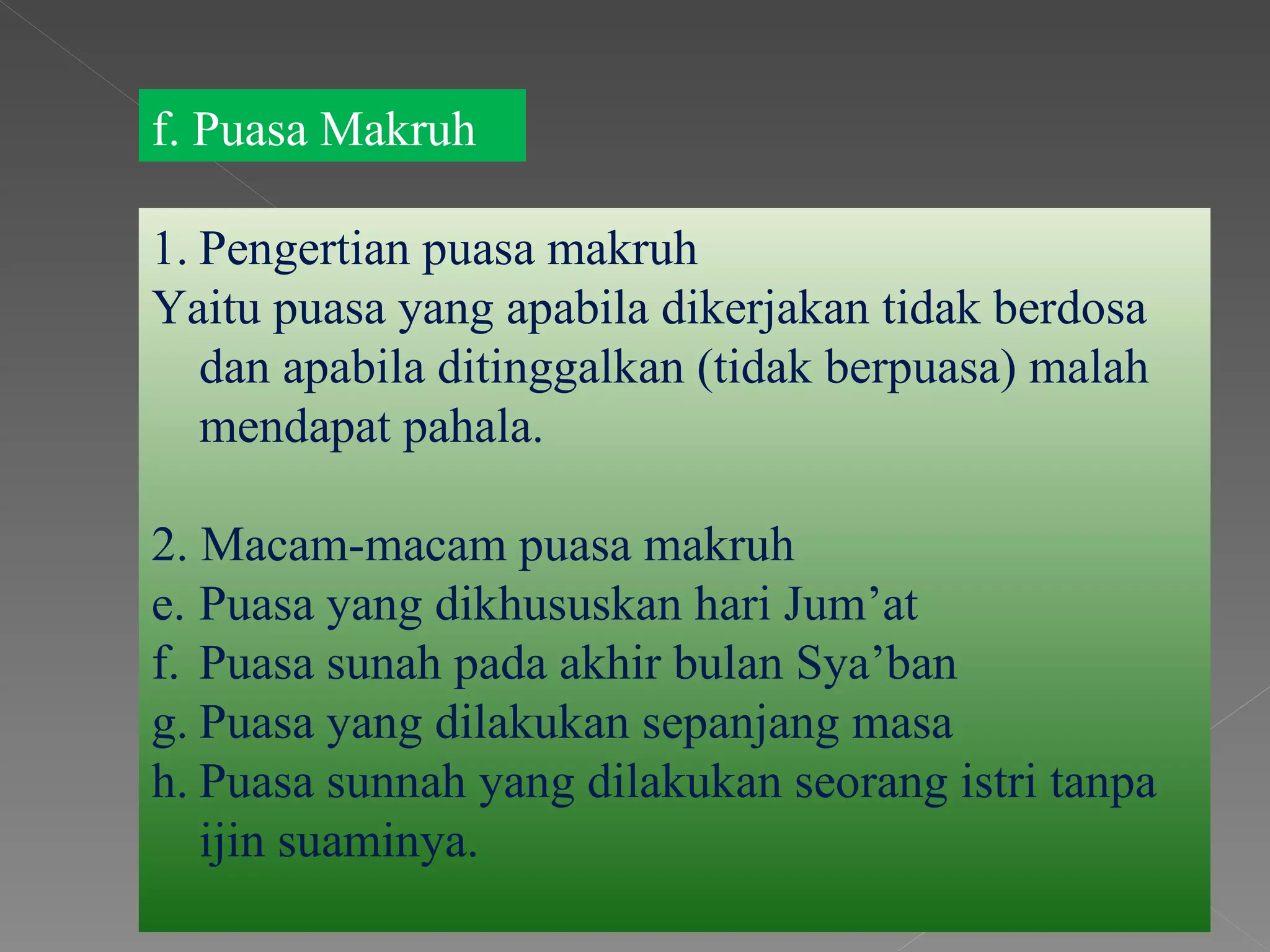 f. Puasa Makruh

1. Pengertian puasa makruh
Yaitu puasa yang apabila dikerjakan tidak berdosa
   dan apabila ditinggalkan (tidak berpuasa) malah
   mendapat pahala.

2. Macam-macam puasa makruh
e. Puasa yang dikhususkan hari Jum’at
f. Puasa sunah pada akhir bulan Sya’ban
g. Puasa yang dilakukan sepanjang masa
h. Puasa sunnah yang dilakukan seorang istri tanpa
   ijin suaminya.
 