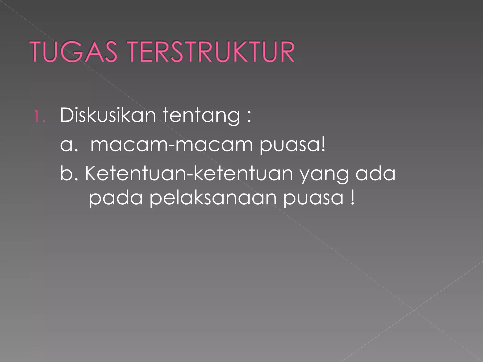 1.   Diskusikan tentang :
     a. macam-macam puasa!
     b. Ketentuan-ketentuan yang ada
        pada pelaksanaan puasa !
 