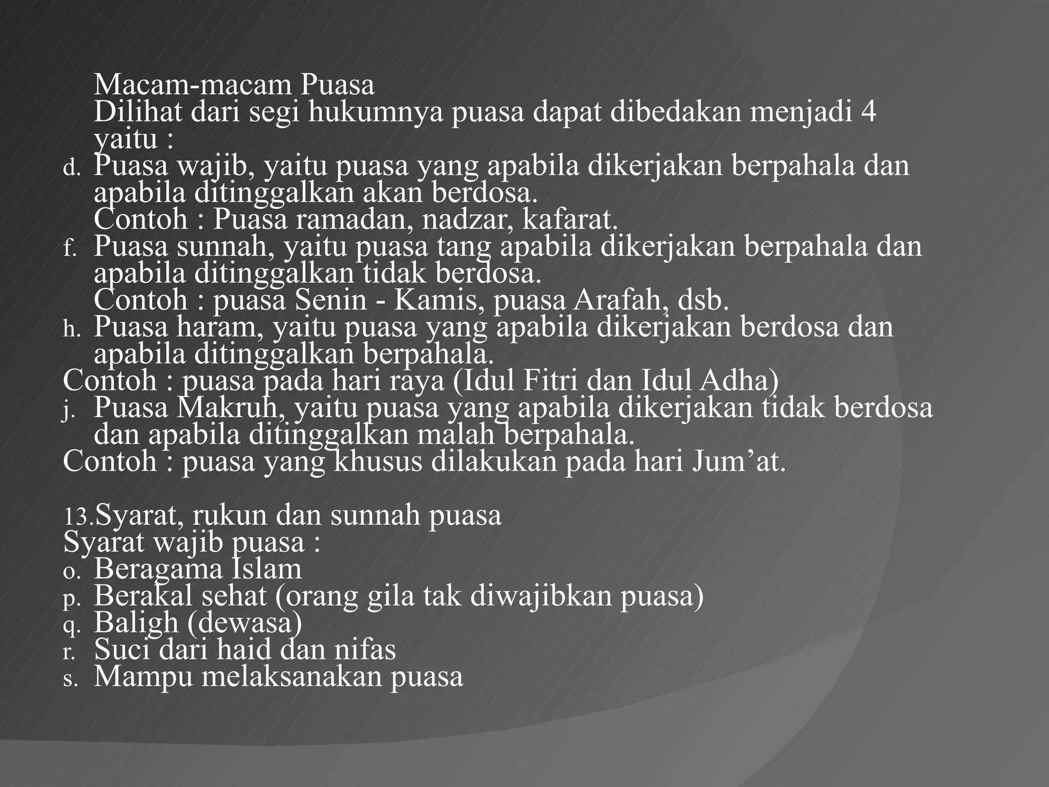 Macam-macam Puasa
   Dilihat dari segi hukumnya puasa dapat dibedakan menjadi 4
   yaitu :
d. Puasa wajib, yaitu puasa yang apabila dikerjakan berpahala dan
   apabila ditinggalkan akan berdosa.
   Contoh : Puasa ramadan, nadzar, kafarat.
f. Puasa sunnah, yaitu puasa tang apabila dikerjakan berpahala dan
   apabila ditinggalkan tidak berdosa.
   Contoh : puasa Senin - Kamis, puasa Arafah, dsb.
h. Puasa haram, yaitu puasa yang apabila dikerjakan berdosa dan
   apabila ditinggalkan berpahala.
Contoh : puasa pada hari raya (Idul Fitri dan Idul Adha)
j. Puasa Makruh, yaitu puasa yang apabila dikerjakan tidak berdosa
   dan apabila ditinggalkan malah berpahala.
Contoh : puasa yang khusus dilakukan pada hari Jum’at.
13.Syarat, rukun dan sunnah puasa
Syarat wajib puasa :
o. Beragama Islam
p. Berakal sehat (orang gila tak diwajibkan puasa)
q. Baligh (dewasa)
r. Suci dari haid dan nifas
s. Mampu melaksanakan puasa
 