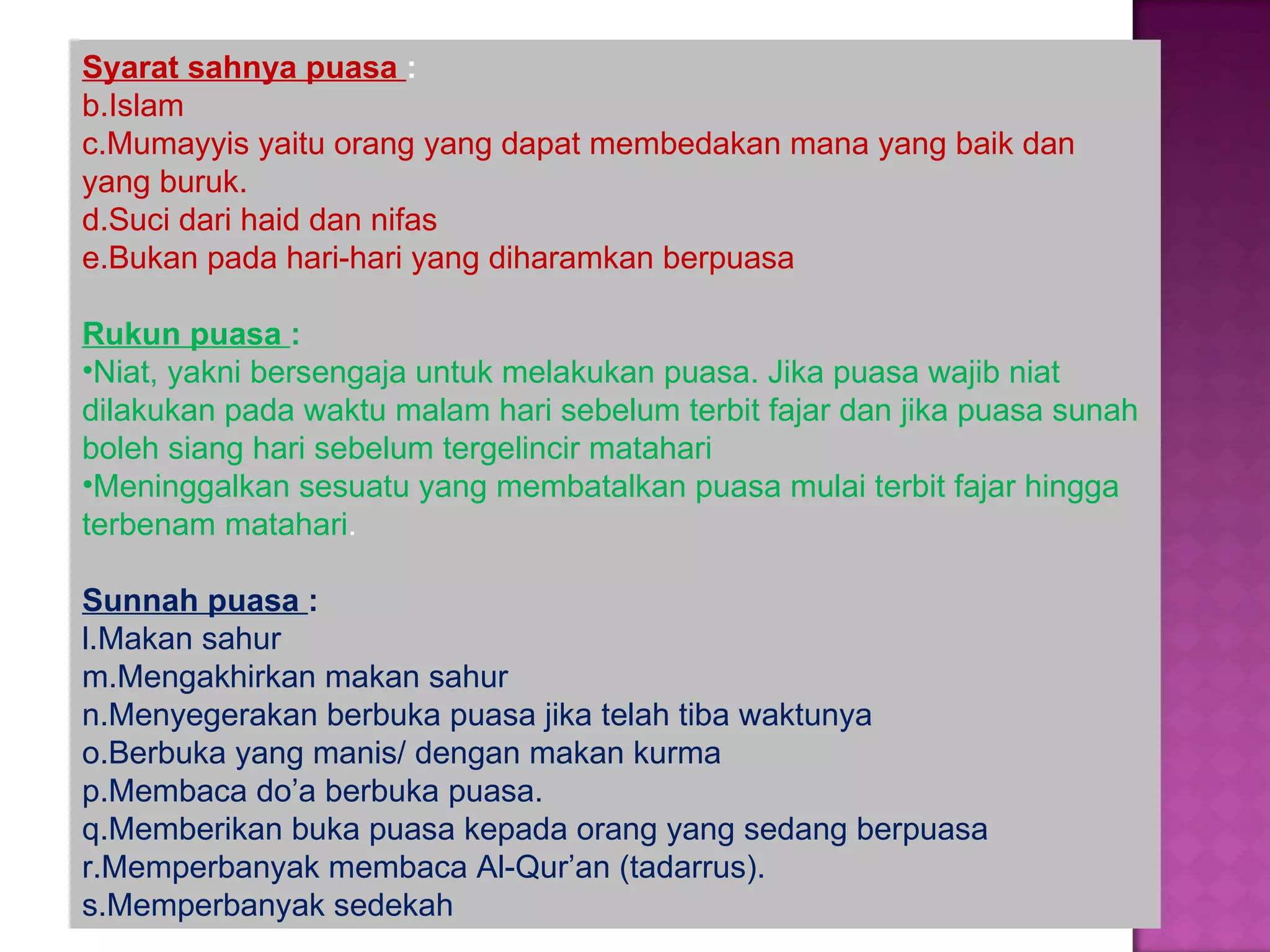 Syarat sahnya puasa :
b.Islam
c.Mumayyis yaitu orang yang dapat membedakan mana yang baik dan
yang buruk.
d.Suci dari haid dan nifas
e.Bukan pada hari-hari yang diharamkan berpuasa

Rukun puasa :
•Niat, yakni bersengaja untuk melakukan puasa. Jika puasa wajib niat
dilakukan pada waktu malam hari sebelum terbit fajar dan jika puasa sunah
boleh siang hari sebelum tergelincir matahari
•Meninggalkan sesuatu yang membatalkan puasa mulai terbit fajar hingga
terbenam matahari.

Sunnah puasa :
l.Makan sahur
m.Mengakhirkan makan sahur
n.Menyegerakan berbuka puasa jika telah tiba waktunya
o.Berbuka yang manis/ dengan makan kurma
p.Membaca do’a berbuka puasa.
q.Memberikan buka puasa kepada orang yang sedang berpuasa
r.Memperbanyak membaca Al-Qur’an (tadarrus).
s.Memperbanyak sedekah
 